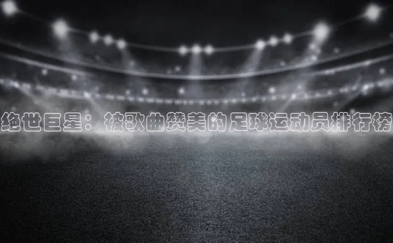 龙8官网网站皮阿诺绝世巨星：被歌曲赞美的足球运动员排行榜