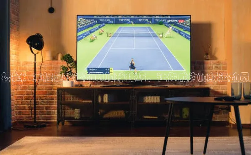 头号玩家唯一官网官方版光魔科技标题：掌握足球运动员顶球技巧，让你成为顶级运动员