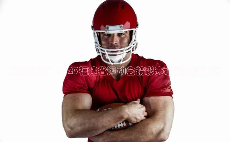 闽韵飞扬：2023福建省运动会精彩赛事回顾与展望